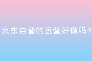 京东自营的运营好做吗？怎么做？