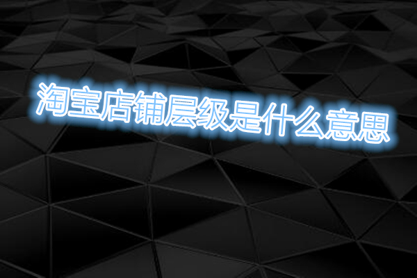 淘宝店铺层级是什么意思?对淘宝店铺有什么影响?