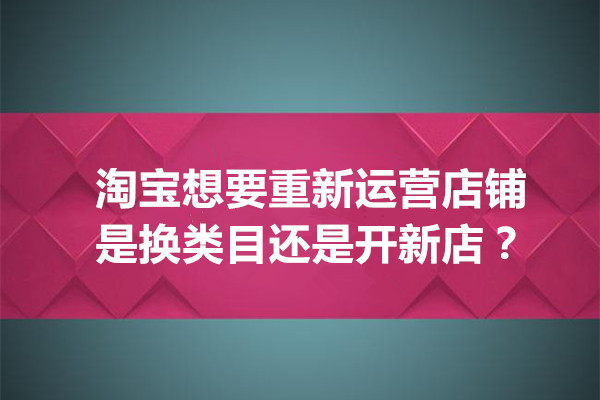 淘宝想要重新运营店铺是换类目还是开新店，哪种更好？