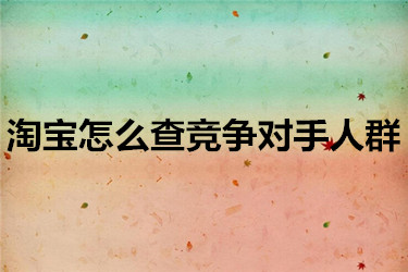 淘宝怎么查竞争对手人群？要怎么办？