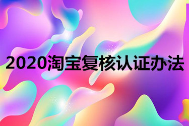 2020淘宝复核认证办法有哪些？如何快速通过？