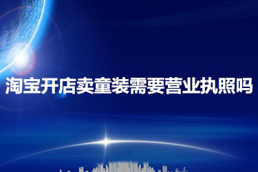 淘宝开店卖童装需要营业执照吗？要如何办理？